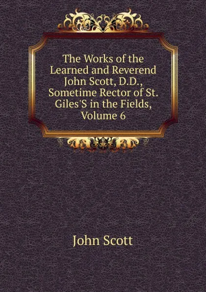 Обложка книги The Works of the Learned and Reverend John Scott, D.D., Sometime Rector of St. Giles.S in the Fields, Volume 6, John Scott