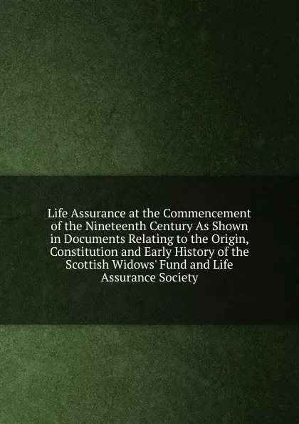 Обложка книги Life Assurance at the Commencement of the Nineteenth Century As Shown in Documents Relating to the Origin, Constitution and Early History of the Scottish Widows. Fund and Life Assurance Society, 