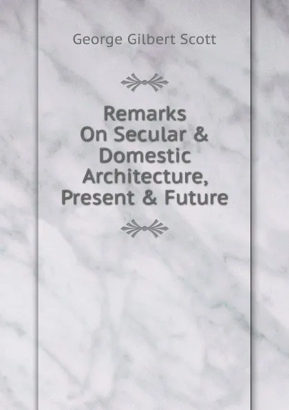 Обложка книги Remarks On Secular . Domestic Architecture, Present . Future, George Gilbert Scott