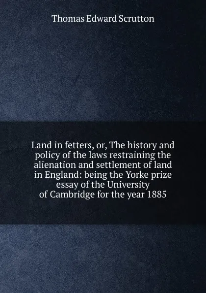 Обложка книги Land in fetters, or, The history and policy of the laws restraining the alienation and settlement of land in England: being the Yorke prize essay of the University of Cambridge for the year 1885, Thomas Edward Scrutton