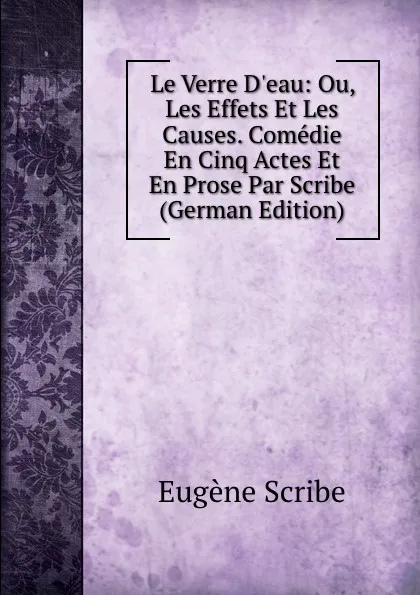 Обложка книги Le Verre D.eau: Ou, Les Effets Et Les Causes. Comedie En Cinq Actes Et En Prose Par Scribe (German Edition), Eugène Scribe