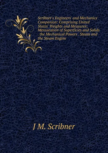 Обложка книги Scribner.s Engineers. and Mechanics. Companion: Comprising United States. Weights and Measures; Mensuration of Superficies and Solids . the Mechanical Powers . Steam and the Steam Engine, J M. Scribner