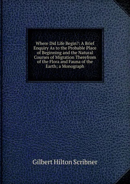 Обложка книги Where Did Life Begin.: A Brief Enquiry As to the Probable Place of Beginning and the Natural Courses of Migration Therefrom of the Flora and Fauna of the Earth; a Monograph, Gilbert Hilton Scribner