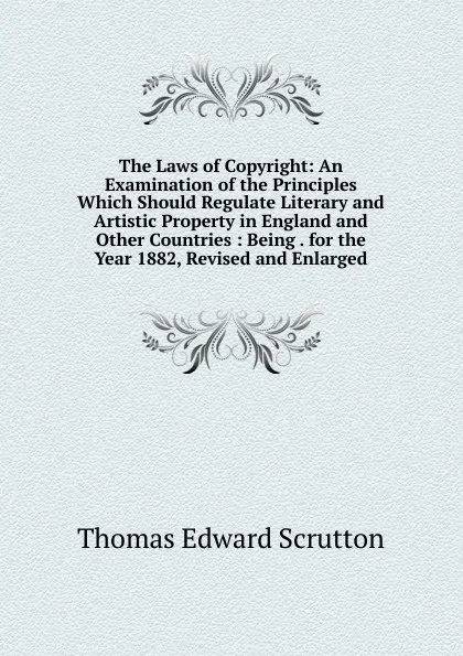 Обложка книги The Laws of Copyright: An Examination of the Principles Which Should Regulate Literary and Artistic Property in England and Other Countries : Being . for the Year 1882, Revised and Enlarged, Thomas Edward Scrutton