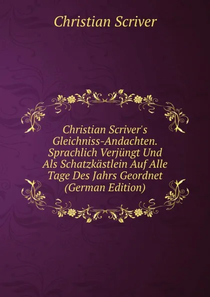 Обложка книги Christian Scriver.s Gleichniss-Andachten. Sprachlich Verjungt Und Als Schatzkastlein Auf Alle Tage Des Jahrs Geordnet (German Edition), Christian Scriver