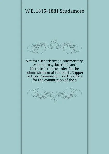 Обложка книги Notitia eucharistica; a commentary, explanatory, doctrinal, and historical, on the order for the administration of the Lord.s Supper or Holy Communion . on the office for the communion of the s, W E. 1813-1881 Scudamore