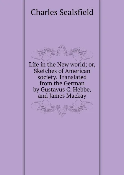 Обложка книги Life in the New world; or, Sketches of American society. Translated from the German by Gustavus C. Hebbe, and James Mackay, Charles Sealsfield