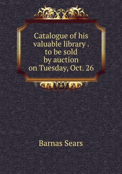 Обложка книги Catalogue of his valuable library . to be sold by auction on Tuesday, Oct. 26, Barnas Sears