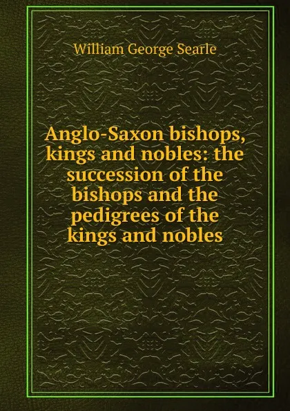 Обложка книги Anglo-Saxon bishops, kings and nobles: the succession of the bishops and the pedigrees of the kings and nobles, William George Searle