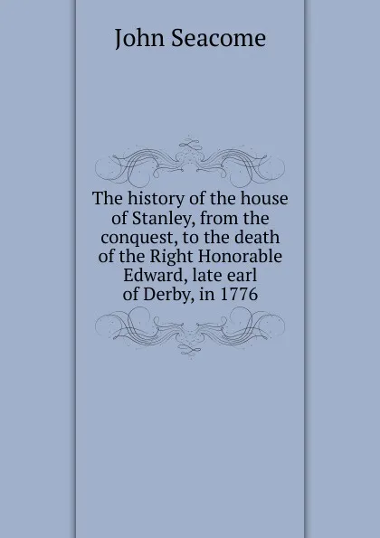 Обложка книги The history of the house of Stanley, from the conquest, to the death of the Right Honorable Edward, late earl of Derby, in 1776, John Seacome