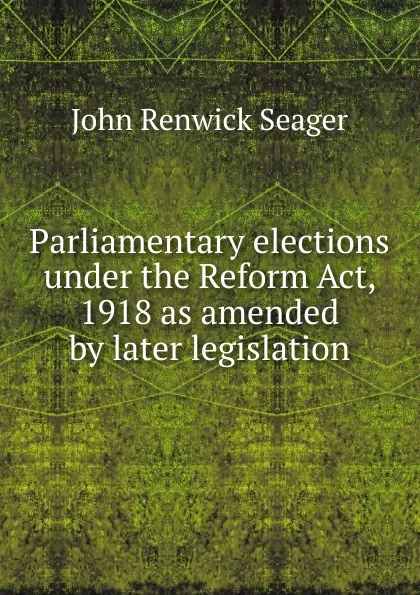 Обложка книги Parliamentary elections under the Reform Act, 1918 as amended by later legislation, John Renwick Seager