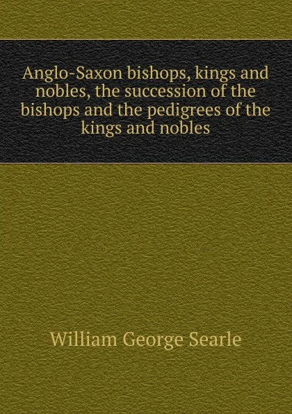 Обложка книги Anglo-Saxon bishops, kings and nobles, the succession of the bishops and the pedigrees of the kings and nobles, William George Searle