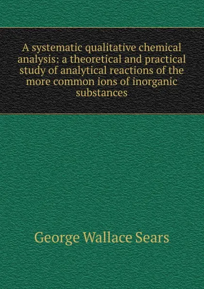 Обложка книги A systematic qualitative chemical analysis: a theoretical and practical study of analytical reactions of the more common ions of inorganic substances, George Wallace Sears