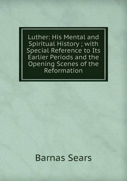 Обложка книги Luther: His Mental and Spiritual History ; with Special Reference to Its Earlier Periods and the Opening Scenes of the Reformation, Barnas Sears