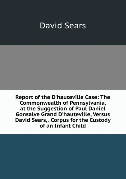 Обложка книги Report of the D.hauteville Case: The Commonwealth of Pennsylvania, at the Suggestion of Paul Daniel Gonsalve Grand D.hauteville, Versus David Sears, . Corpus for the Custody of an Infant Child, David Sears