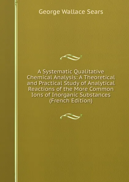 Обложка книги A Systematic Qualitative Chemical Analysis: A Theoretical and Practical Study of Analytical Reactions of the More Common Ions of Inorganic Substances (French Edition), George Wallace Sears