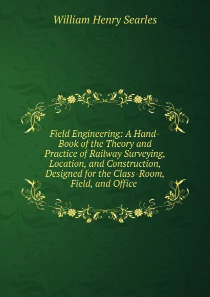 Обложка книги Field Engineering: A Hand-Book of the Theory and Practice of Railway Surveying, Location, and Construction, Designed for the Class-Room, Field, and Office ., William Henry Searles