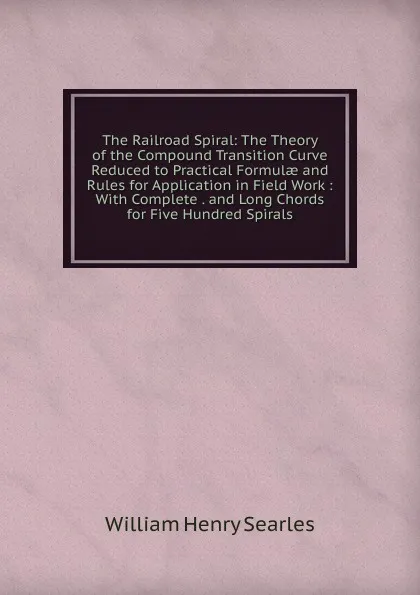 Обложка книги The Railroad Spiral: The Theory of the Compound Transition Curve Reduced to Practical Formulae and Rules for Application in Field Work : With Complete . and Long Chords for Five Hundred Spirals, William Henry Searles