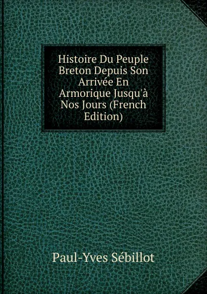 Обложка книги Histoire Du Peuple Breton Depuis Son Arrivee En Armorique Jusqu.a Nos Jours (French Edition), Paul-Yves Sébillot