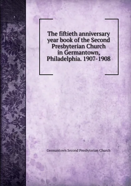 Обложка книги The fiftieth anniversary year book of the Second Presbyterian Church in Germantown, Philadelphia. 1907-1908, Germantown Second Presbyterian Church