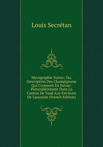 Обложка книги Mycographie Suisse; Ou, Description Des Champignons Qui Croissent En Suisse: Particulierement Dans Le Canton De Vaud Aux Environs De Lausanne (French Edition), Louis Secretan