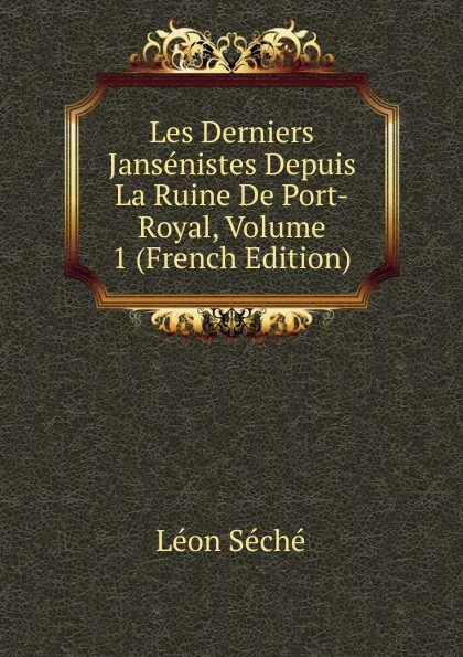 Обложка книги Les Derniers Jansenistes Depuis La Ruine De Port-Royal, Volume 1 (French Edition), Léon Séché