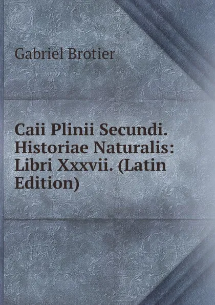 Обложка книги Caii Plinii Secundi. Historiae Naturalis: Libri Xxxvii. (Latin Edition), Gabriel Brotier