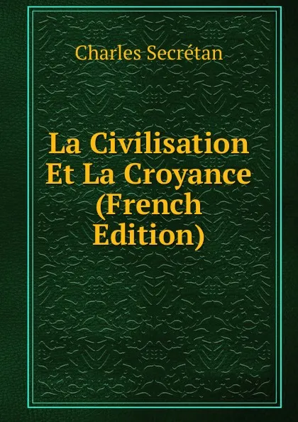 Обложка книги La Civilisation Et La Croyance (French Edition), Charles Secrétan