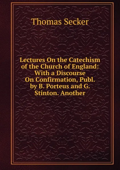 Обложка книги Lectures On the Catechism of the Church of England: With a Discourse On Confirmation, Publ. by B. Porteus and G. Stinton. Another, Thomas Secker