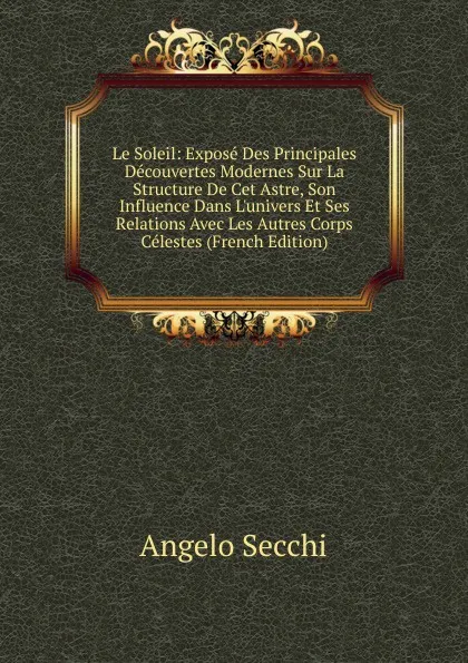 Обложка книги Le Soleil: Expose Des Principales Decouvertes Modernes Sur La Structure De Cet Astre, Son Influence Dans L.univers Et Ses Relations Avec Les Autres Corps Celestes (French Edition), Angelo Secchi