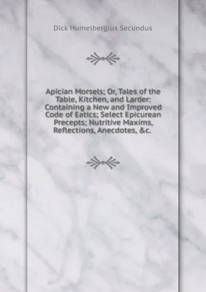 Обложка книги Apician Morsels; Or, Tales of the Table, Kitchen, and Larder: Containing a New and Improved Code of Eatics; Select Epicurean Precepts; Nutritive Maxims, Reflections, Anecdotes, .c. ., Dick Humelbergius Secundus