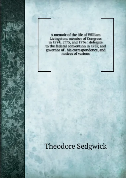 Обложка книги A memoir of the life of William Livingston: member of Congress in 1774, 1775, and 1776 : delegate to the federal convention in 1787, and governor of . his correspondence, and notices of various, Theodore Sedgwick