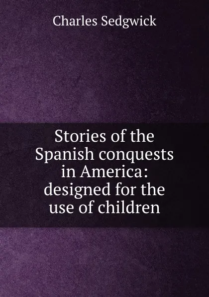 Обложка книги Stories of the Spanish conquests in America: designed for the use of children, Charles Sedgwick
