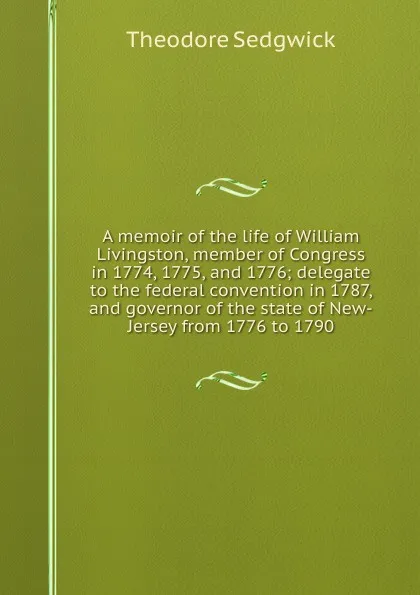 Обложка книги A memoir of the life of William Livingston, member of Congress in 1774, 1775, and 1776; delegate to the federal convention in 1787, and governor of the state of New-Jersey from 1776 to 1790, Theodore Sedgwick