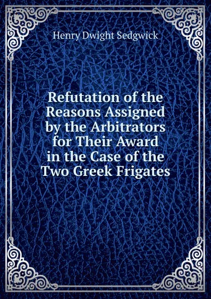 Обложка книги Refutation of the Reasons Assigned by the Arbitrators for Their Award in the Case of the Two Greek Frigates, Henry Dwight Sedgwick