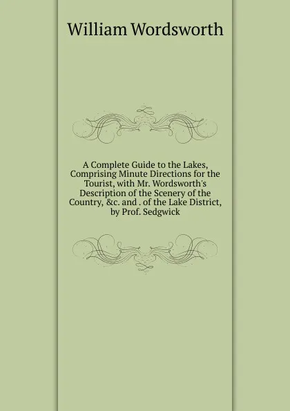 Обложка книги A Complete Guide to the Lakes, Comprising Minute Directions for the Tourist, with Mr. Wordsworth.s Description of the Scenery of the Country, .c. and . of the Lake District, by Prof. Sedgwick, Wordsworth William