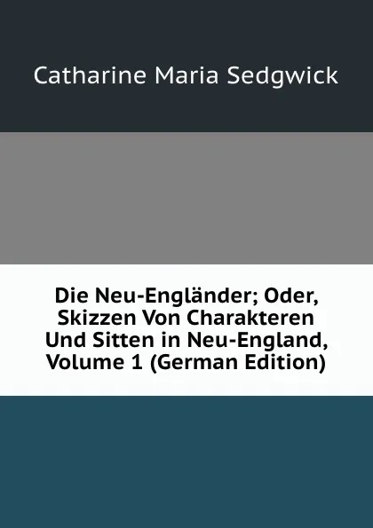 Обложка книги Die Neu-Englander; Oder, Skizzen Von Charakteren Und Sitten in Neu-England, Volume 1 (German Edition), Catharine Maria Sedgwick