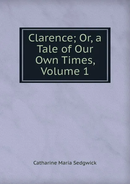 Обложка книги Clarence; Or, a Tale of Our Own Times, Volume 1, Catharine Maria Sedgwick