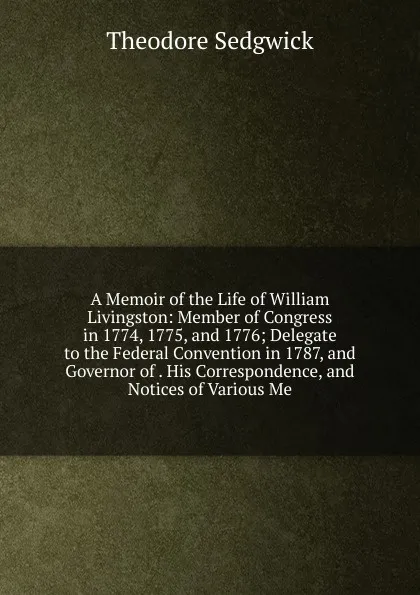 Обложка книги A Memoir of the Life of William Livingston: Member of Congress in 1774, 1775, and 1776; Delegate to the Federal Convention in 1787, and Governor of . His Correspondence, and Notices of Various Me, Theodore Sedgwick