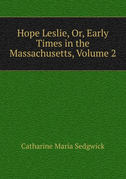 Обложка книги Hope Leslie, Or, Early Times in the Massachusetts, Volume 2, Catharine Maria Sedgwick