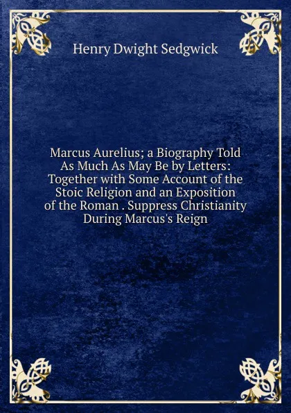 Обложка книги Marcus Aurelius; a Biography Told As Much As May Be by Letters: Together with Some Account of the Stoic Religion and an Exposition of the Roman . Suppress Christianity During Marcus.s Reign, Henry Dwight Sedgwick