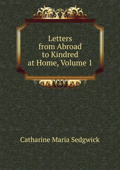 Обложка книги Letters from Abroad to Kindred at Home, Volume 1, Catharine Maria Sedgwick