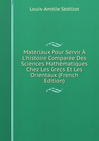 Обложка книги Materiaux Pour Servir A L.histoire Comparee Des Sciences Mathematiques Chez Les Grecs Et Les Orientaux (French Edition), Louis-Amélie Sédillot