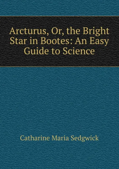 Обложка книги Arcturus, Or, the Bright Star in Bootes: An Easy Guide to Science, Catharine Maria Sedgwick