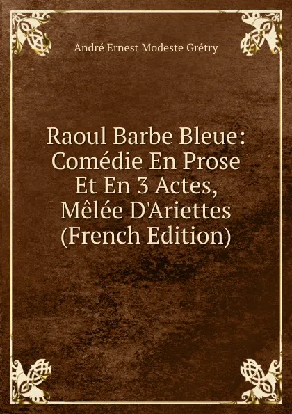 Обложка книги Raoul Barbe Bleue: Comedie En Prose Et En 3 Actes, Melee D.Ariettes (French Edition), André Ernest Modeste Grétry