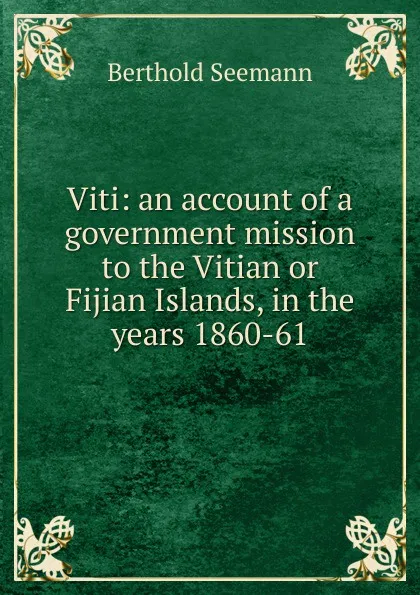 Обложка книги Viti: an account of a government mission to the Vitian or Fijian Islands, in the years 1860-61, Berthold Seemann