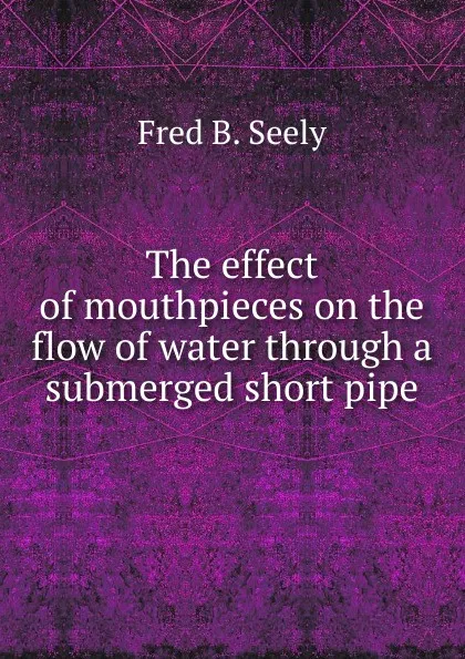 Обложка книги The effect of mouthpieces on the flow of water through a submerged short pipe, Fred B. Seely