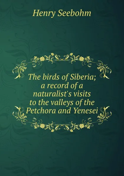 Обложка книги The birds of Siberia; a record of a naturalist.s visits to the valleys of the Petchora and Yenesei, Henry Seebohm