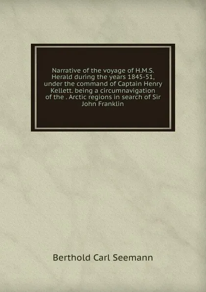 Обложка книги Narrative of the voyage of H.M.S. Herald during the years 1845-51, under the command of Captain Henry Kellett. being a circumnavigation of the . Arctic regions in search of Sir John Franklin, Berthold Carl Seemann