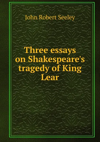 Обложка книги Three essays on Shakespeare.s tragedy of King Lear, Seeley John Robert